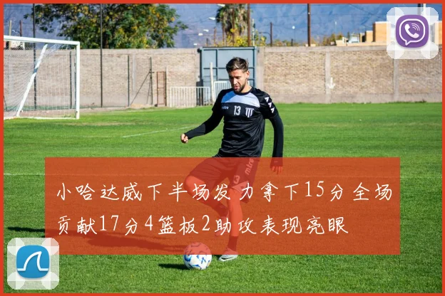 小哈达威下半场发力拿下15分全场贡献17分4篮板2助攻表现亮眼