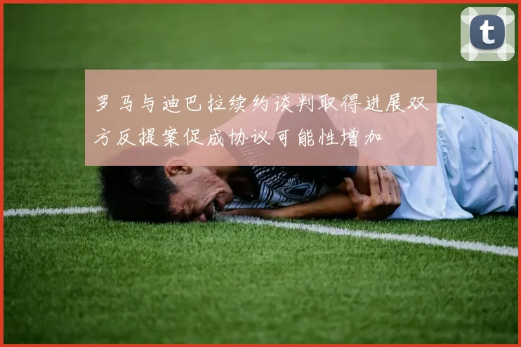 罗马与迪巴拉续约谈判取得进展双方反提案促成协议可能性增加
