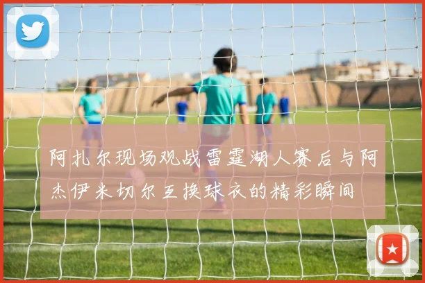 阿扎尔现场观战雷霆湖人赛后与阿杰伊米切尔互换球衣的精彩瞬间