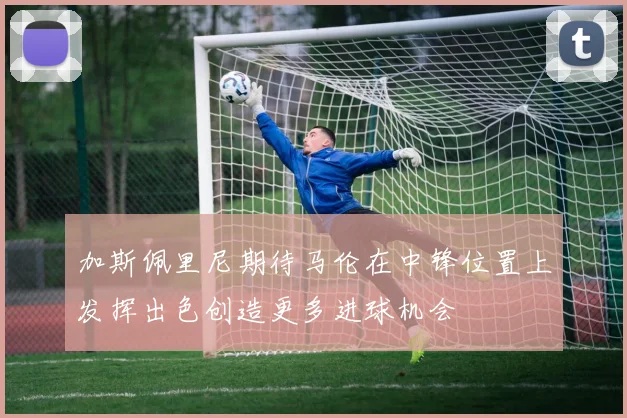 加斯佩里尼期待马伦在中锋位置上发挥出色创造更多进球机会