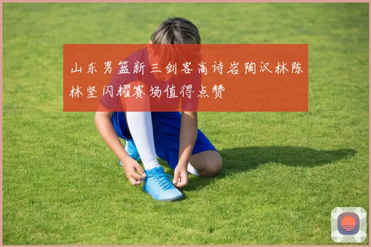 山东男篮新三剑客高诗岩陶汉林陈林坚闪耀赛场值得点赞