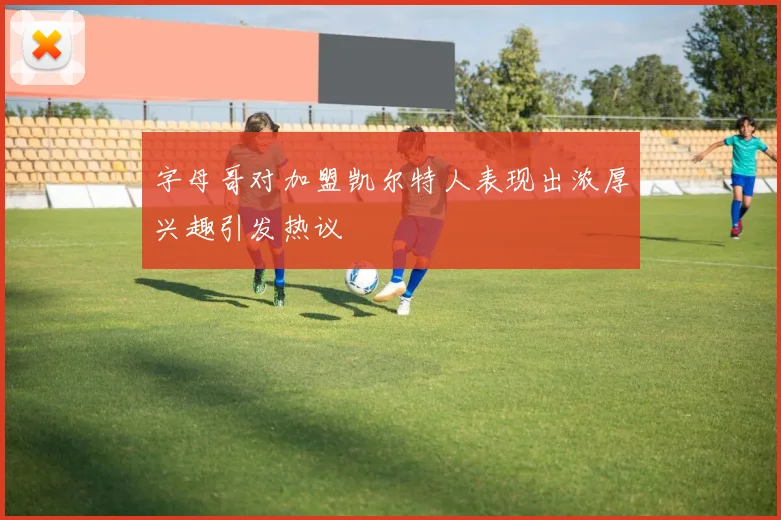 字母哥对加盟凯尔特人表现出浓厚兴趣引发热议