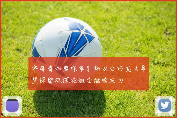 字母哥加盟绿军引热议白巧克力希望保留双探花组合继续发力