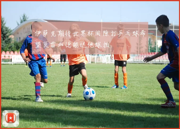 伊萨克期待世界杯间隙打乒乓球希望莫雷加德能送他球拍