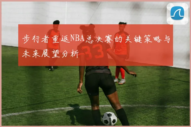 步行者重返NBA总决赛的关键策略与未来展望分析