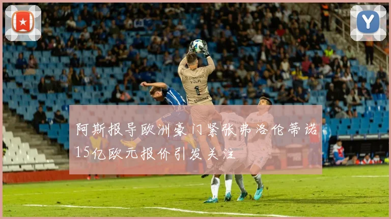 阿斯报导欧洲豪门紧张弗洛伦蒂诺15亿欧元报价引发关注