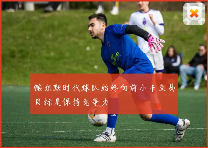 鲍尔默时代球队始终向前小卡交易目标是保持竞争力