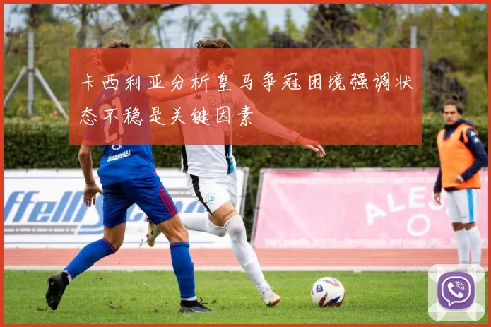 卡西利亚分析皇马争冠困境强调状态不稳是关键因素