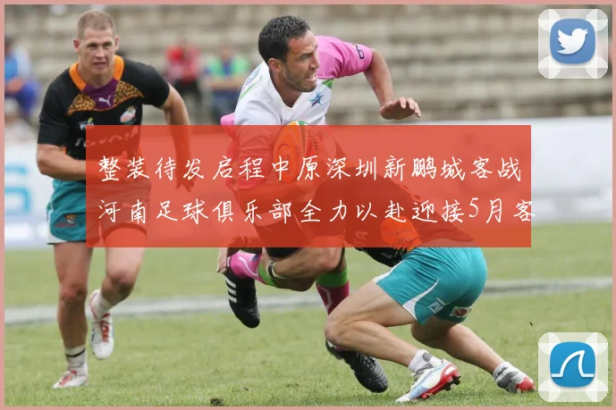 整装待发启程中原深圳新鹏城客战河南足球俱乐部全力以赴迎接5月客场挑战