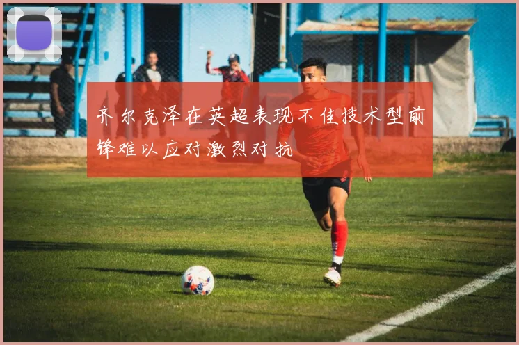 齐尔克泽在英超表现不佳技术型前锋难以应对激烈对抗