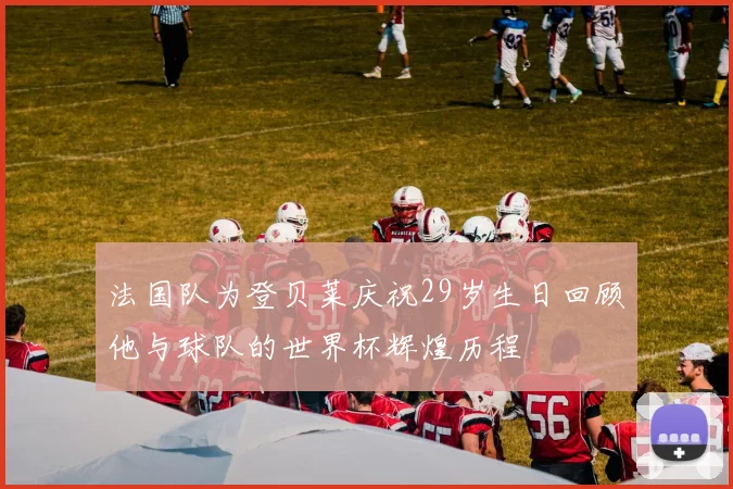 法国队为登贝莱庆祝29岁生日回顾他与球队的世界杯辉煌历程