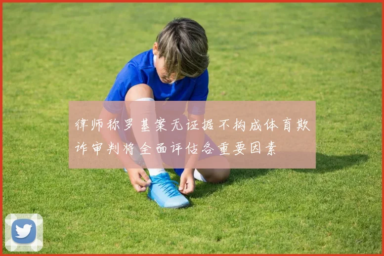 律师称罗基案无证据不构成体育欺诈审判将全面评估各重要因素