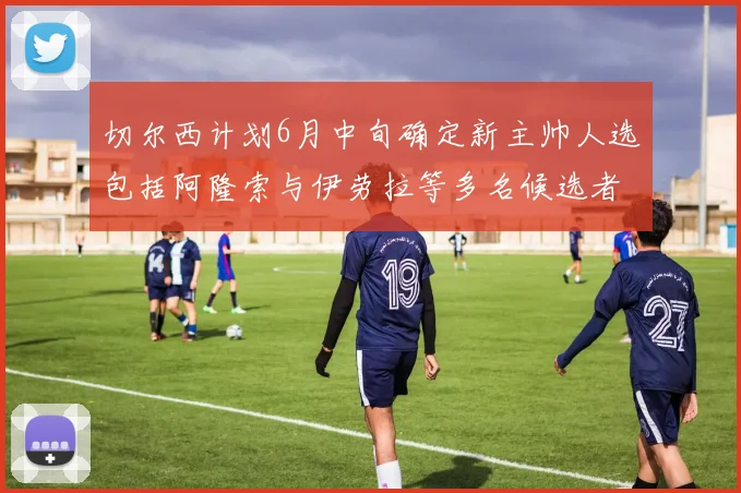 切尔西计划6月中旬确定新主帅人选包括阿隆索与伊劳拉等多名候选者