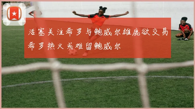 活塞关注希罗与鲍威尔雄鹿欲交易希罗热火或难留鲍威尔