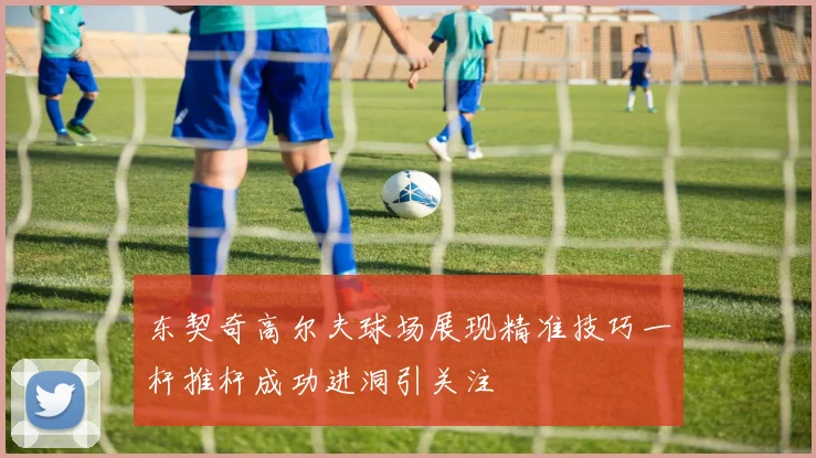 东契奇高尔夫球场展现精准技巧一杆推杆成功进洞引关注