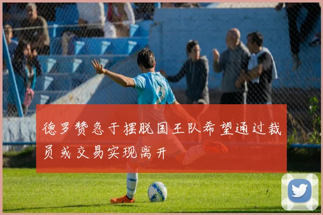 德罗赞急于摆脱国王队希望通过裁员或交易实现离开