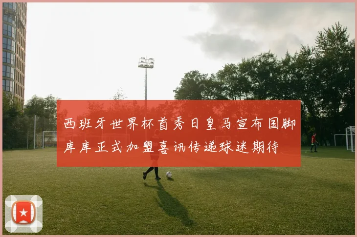 西班牙世界杯首秀日皇马宣布国脚库库正式加盟喜讯传递球迷期待
