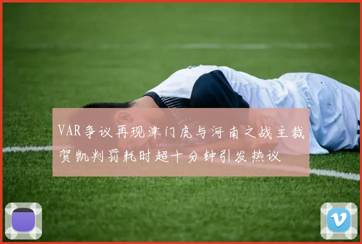 VAR争议再现津门虎与河南之战主裁贺凯判罚耗时超十分钟引发热议
