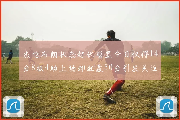 杰伦布朗状态起伏明显今日仅得14分8板4助上场却狂轰50分引发关注