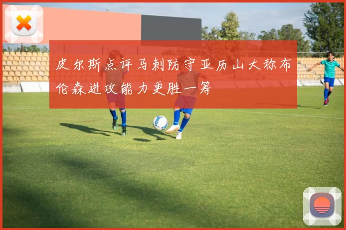 皮尔斯点评马刺防守亚历山大称布伦森进攻能力更胜一筹
