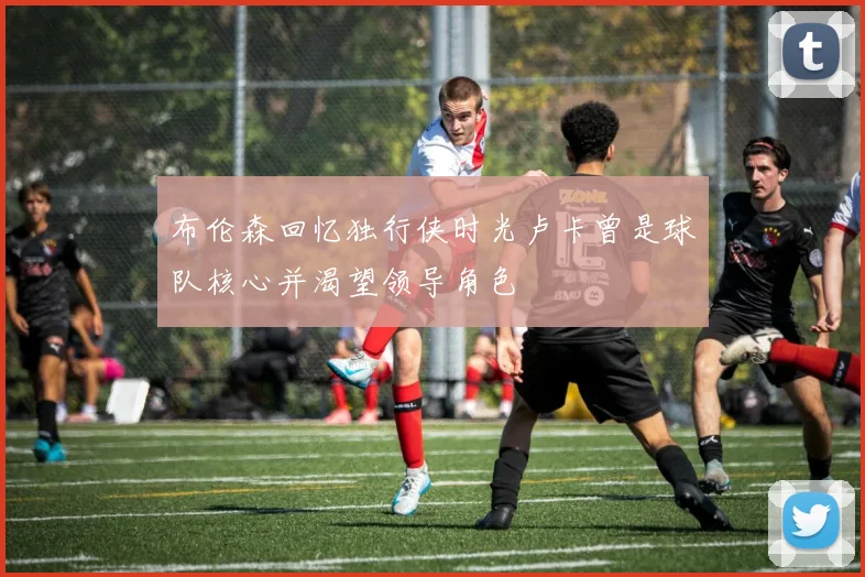 布伦森回忆独行侠时光卢卡曾是球队核心并渴望领导角色