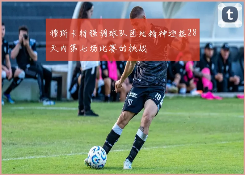 穆斯卡特强调球队团结精神迎接28天内第七场比赛的挑战