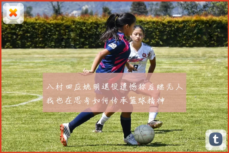 八村回应姚明退役遗憾称后继无人我也在思考如何传承篮球精神