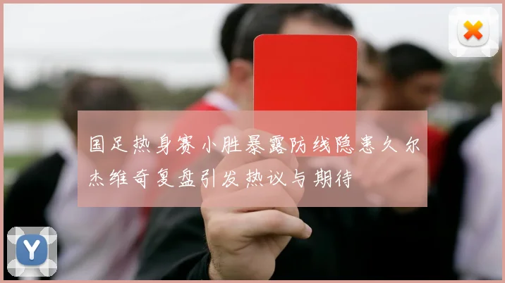 国足热身赛小胜暴露防线隐患久尔杰维奇复盘引发热议与期待
