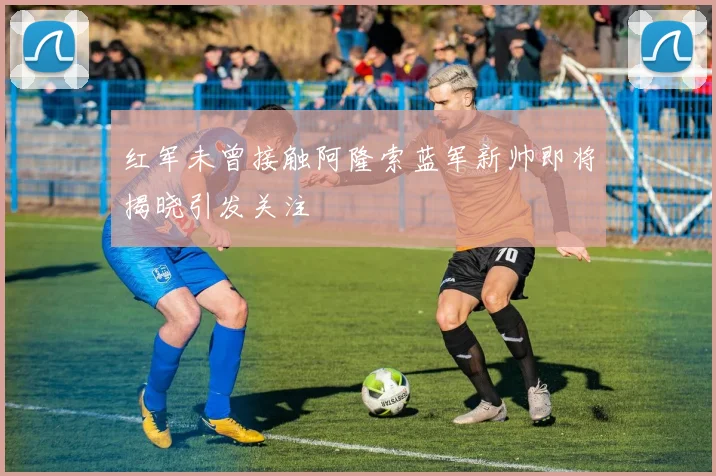 红军未曾接触阿隆索蓝军新帅即将揭晓引发关注