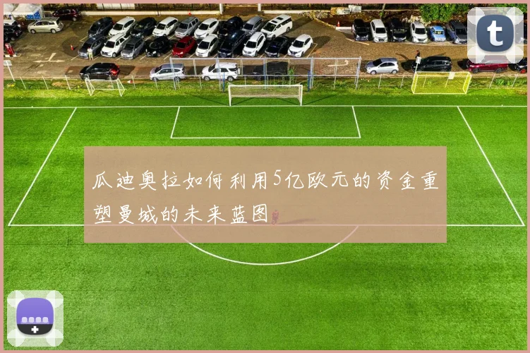 瓜迪奥拉如何利用5亿欧元的资金重塑曼城的未来蓝图