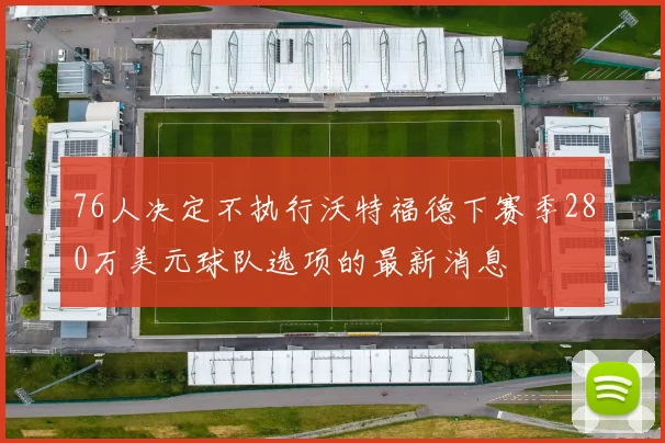 76人决定不执行沃特福德下赛季280万美元球队选项的最新消息
