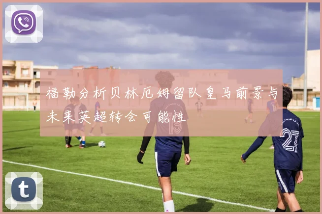 福勒分析贝林厄姆留队皇马前景与未来英超转会可能性
